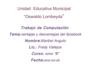 Unidad Educativa Municipal
        “Oswaldo Lombeyda”

      Trabajo de Computación
Tema : ventajas y desventajas del facebook
         Nombre : Maribel Angulo
           Lic .: Fredy Vallejos
            Curso : 10mo “B”
            Fecha : 2012-02-05
 