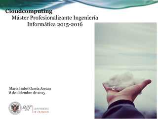 Cloudcomputing
Máster Profesionalizante Ingeniería
Informática 2015-2016
María Isabel García Arenas
8 de diciembre de 2015
 