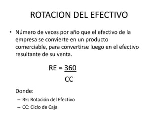 ROTACION DEL EFECTIVO
• Número de veces por año que el efectivo de la
  empresa se convierte en un producto
  comerciable, para convertirse luego en el efectivo
  resultante de su venta.

                 RE = 360
                      CC
  Donde:
   – RE: Rotación del Efectivo
   – CC: Ciclo de Caja
 