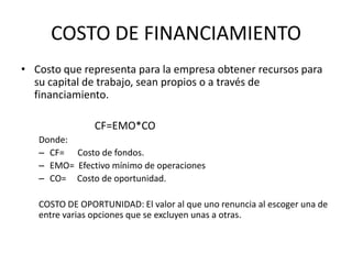 COSTO DE FINANCIAMIENTO
• Costo que representa para la empresa obtener recursos para
  su capital de trabajo, sean propios o a través de
  financiamiento.

                CF=EMO*CO
   Donde:
   – CF= Costo de fondos.
   – EMO= Efectivo mínimo de operaciones
   – CO= Costo de oportunidad.

   COSTO DE OPORTUNIDAD: El valor al que uno renuncia al escoger una de
   entre varias opciones que se excluyen unas a otras.
 
