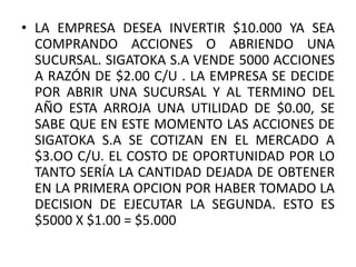 • LA EMPRESA DESEA INVERTIR $10.000 YA SEA
  COMPRANDO ACCIONES O ABRIENDO UNA
  SUCURSAL. SIGATOKA S.A VENDE 5000 ACCIONES
  A RAZÓN DE $2.00 C/U . LA EMPRESA SE DECIDE
  POR ABRIR UNA SUCURSAL Y AL TERMINO DEL
  AÑO ESTA ARROJA UNA UTILIDAD DE $0.00, SE
  SABE QUE EN ESTE MOMENTO LAS ACCIONES DE
  SIGATOKA S.A SE COTIZAN EN EL MERCADO A
  $3.OO C/U. EL COSTO DE OPORTUNIDAD POR LO
  TANTO SERÍA LA CANTIDAD DEJADA DE OBTENER
  EN LA PRIMERA OPCION POR HABER TOMADO LA
  DECISION DE EJECUTAR LA SEGUNDA. ESTO ES
  $5000 X $1.00 = $5.000
 
