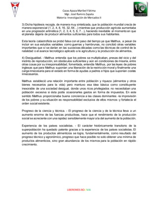 Cazas Apaza Maribel Fátima
Mgr. José Ramiro Zapata
Materia: Investigación de Mercados II
LIBEREMOS BOLIVIA
3) Dicha hipótesis recogía, de manera muy sintetizada, que la población mundial crecía de
manera exponencial (1, 2, 4, 8, 16, 32, 64…) mientras que producción agrícola aumentaba
en una progresión aritmética (1, 2, 3, 4, 5, 6, 7…), haciendo inevitable el momento en que
el planeta dejaría de producir alimentos suficientes para todos sus habitantes.
Esta teoría catastrofista se probó falsa con el paso del tiempo ya que Malthus, a pesar de
incluir en sus estudios variables como guerras y hambrunas, no concibió otras variables
importantes que sí se darían en las sucesivas décadas como las técnicas de control de la
natalidad o el avance tecnológico aplicado a la agricultura y la producción de alimentos.
4) Desigualdad. - Malthus entendía que los pobres se multiplicaban, presas del vicio y del
instinto de reproducción, sin obstáculos suficientes y aún en condiciones de miseria, entre
otras cosas por su irresponsabilidad, fomentada, entendía Malthus, por las leyes de pobres
inglesas que para Malthus suponían una liberación de la restricción moral y finalmente una
carga innecesaria para el estado en forma de ayudas a padres e hijos que suponían costes
innecesarios.
Malthus estableció una relación importante entre población y riqueza (alimentos y otros
bienes necesarios para la vida) pero mantuvo esa idea básica como constituyente
inexorable de una sociedad desigual, donde unos ricos privilegiados no necesitaban una
población excesiva si ésta podía ocasionarles gastos en forma de impuestos. En este
sentido Malthus proporcionaba buena conciencia a las clases dominantes -la imprevisión
de los pobres y su situación es responsabilidad exclusiva de ellos mismos- y fortalecía el
orden social existente.
Progreso de la ciencia y técnica. - El progreso de la ciencia y de la técnica lleva a un
aumento enorme de las fuerzas productivas, hace que el rendimiento de la producción
social se acreciente con una rapidez sensiblemente mayor a la del aumento de la población.
Experiencia de los países socialistas. - El carácter históricamente transitorio de la
superpoblación ha quedado patente gracias a la experiencia de los países socialistas. El
aumento de los productos alimenticios se logra, fundamentalmente, como resultado del
progreso técnico y agronómico, progreso que hace posible no solo obtener una mínima de
productos alimenticios, sino gran abundancia de los mismos para la población en rápido
crecimiento.
 