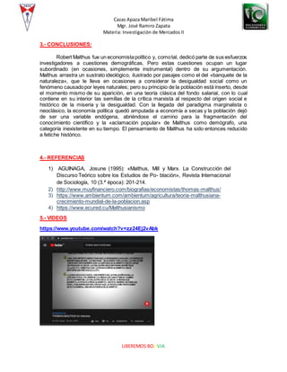 Cazas Apaza Maribel Fátima
Mgr. José Ramiro Zapata
Materia: Investigación de Mercados II
LIBEREMOS BOLIVIA
3.- CONCLUSIONES:
Robert Malthus fue un economistapolítico y, comotal, dedicó parte de sus esfuerzos
investigadores a cuestiones demográficas. Pero estas cuestiones ocupan un lugar
subordinado (en ocasiones, simplemente instrumental) dentro de su argumentación.
Malthus arrastra un sustrato ideológico, ilustrado por pasajes como el del «banquete de la
naturaleza», que le lleva en ocasiones a considerar la desigualdad social como un
fenómeno causadopor leyes naturales; pero su principio de la población está inserto, desde
el momento mismo de su aparición, en una teoría clásica del fondo salarial, con lo cual
contiene en su interior las semillas de la crítica marxista al respecto del origen social e
histórico de la miseria y la desigualdad. Con la llegada del paradigma marginalista o
neoclásico, la economía política quedó amputada a economía a secas y la población dejó
de ser una variable endógena, abriéndose el camino para la fragmentación del
conocimiento científico y la «aclamación popular» de Malthus como demógrafo, una
categoría inexistente en su tiempo. El pensamiento de Malthus ha sido entonces reducido
a fetiche histórico.
4.- REFERENCIAS
1) AGUINAGA, Josune (1995): «Malthus, Mill y Marx. La Construcción del
Discurso Teórico sobre los Estudios de Po- blación», Revista Internacional
de Sociología, 10 (3.ª época): 201-214.
2) http://www.muyfinanciero.com/biografias/economistas/thomas-malthus/
3) https://www.ambientum.com/ambientum/agricultura/teoria-malthusiana-
crecimiento-mundial-de-la-poblacion.asp
4) https://www.ecured.cu/Malthusianismo
5.- VIDEOS
https://www.youtube.com/watch?v=zz24Ej2vAbk
 