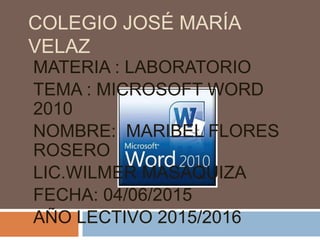 COLEGIO JOSÉ MARÍA
VELAZ
MATERIA : LABORATORIO
TEMA : MICROSOFT WORD
2010
NOMBRE: MARIBEL FLORES
ROSERO
LIC.WILMER MASAQUIZA
FECHA: 04/06/2015
AÑO LECTIVO 2015/2016
 
