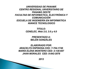UNIVERSIDAD DE PANAMÁ
CENTRO REGIONAL UNVERSITARIO DE
PANAMÁ OESTE
FACULTAD DE INFORMÁTICA, ELECTRÓNICA Y
COMUNICACIÓN
ESCUELA DE INGENIERÍA EN INFORMÁTICA
AVANCE TECNOLOGICO
TITULO:
CENELEC, Web 2.0, 3.0 y 4.0
PRESENTADO A:
BELÉN GONZÁLES
ELABORADO POR:
ARACELYS ESPINOSA CED: 7-704-1746
MARÍA ELENA MONTERO CED: 2-138-697
JHAN MORALES CED: 8-842-2078
2013
 