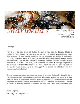 Maribella’s                                                        5800 Legacy Drive
                                                                                  C2A
                                                                      Plano, TX 75098
                                                                        (972) 378-3883




Greetings!


Here it is - our new press kit. Making it’s way to you from the beautiful Shops at
Legacy in Plano, Texas. We hope you will find plenty to intrigue you inside this folder,
from insights into the talented range of unique designers we feature at Maribella’s
(including Una Luna, Petite Pois, Lounge, and Wish) to the compelling jewelry designs
by Stephanie V. We are also excited to share with you that Maribella’s Boutiques was
featured in The Buzz, Quick DFW, Vivir, F!D Luxe and Home & Heritage Magazine as
the boutique beat “one of the shops in the area.” You’ll like what you see, provided you
like custom-made jewelry, top of the line apparel and purses that all but scream, “Buy
me, darling, I’m Fabulous!”


Browse through our press coverage and discover why our visition of a beautiful life is
compelling to stylish, imaginative and confident women everywhere - no matter what town
they call home. At Maribella’s Boutique we pride ourselves on the personal attention we
give our customers and clients, whether in the store or by e-mail, so please don’t hesitate
to contact us with any questions or requests you may have - we’d love to hear from you!



Warm Regards,
Marilyn & Stephanie
 