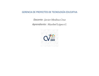 GERENCIA DE PROYECTOS DE TECNOLOGÍA EDUCATIVA
Docente: Javier Medina Cruz
Aprendiente: Maribel López G.
 