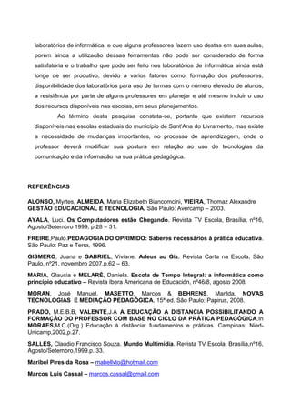 laboratórios de informática, e que alguns professores fazem uso destas em suas aulas,
  porém ainda a utilização dessas ferramentas não pode ser considerado de forma
  satisfatória e o trabalho que pode ser feito nos laboratórios de informática ainda está
  longe de ser produtivo, devido a vários fatores como: formação dos professores,
  disponibilidade dos laboratórios para uso de turmas com o número elevado de alunos,
  a resistência por parte de alguns professores em planejar e até mesmo incluir o uso
  dos recursos disponíveis nas escolas, em seus planejamentos.
          Ao término desta pesquisa constata-se, portanto que existem recursos
  disponíveis nas escolas estaduais do município de Sant’Ana do Livramento, mas existe
  a necessidade de mudanças importantes, no processo de aprendizagem, onde o
  professor deverá modificar sua postura em relação ao uso de tecnologias da
  comunicação e da informação na sua prática pedagógica.




REFERÊNCIAS

ALONSO, Myrtes, ALMEIDA, Maria Elizabeth Biancomcini, VIEIRA, Thomaz Alexandre
GESTÃO EDUCACIONAL E TECNOLOGIA. São Paulo: Avercamp – 2003.
AYALA, Luci. Os Computadores estão Chegando. Revista TV Escola, Brasília, nº16,
Agosto/Setembro 1999, p.28 – 31.
FREIRE,Paulo.PEDAGOGIA DO OPRIMIDO: Saberes necessários à prática educativa.
São Paulo: Paz e Terra, 1996.
GISMERO, Juana e GABRIEL, Viviane. Adeus ao Giz. Revista Carta na Escola, São
Paulo, nº21, novembro 2007.p.62 – 63.
MARIA, Glaucia e MELARÉ, Daniela. Escola de Tempo Integral: a informática como
princípio educativo – Revista Ibera Americana de Educación, nº46/8, agosto 2008.
MORAN, José Manuel, MASETTO, Marcos & BEHRENS, Marilda. NOVAS
TECNOLOGIAS E MEDIAÇÃO PEDAGÓGICA. 15ª ed. São Paulo: Papirus, 2008.
PRADO, M.E.B.B, VALENTE,J.A A EDUCAÇÃO A DISTANCIA POSSIBILITANDO A
FORMAÇÃO DO PROFESSOR COM BASE NO CICLO DA PRÁTICA PEDAGÓGICA.In
MORAES,M.C.(Org.) Educação à distância: fundamentos e práticas. Campinas: Nied-
Unicamp,2002,p.27.
SALLES, Claudio Francisco Souza. Mundo Multimídia. Revista TV Escola, Brasília,nº16,
Agosto/Setembro,1999.p. 33.
Maribel Pires da Rosa – mabellvto@hotmail.com
Marcos Luis Cassal – marcos.cassal@gmail.com
 