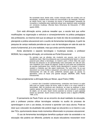 Na sociedade atual, desde cedo, muitas crianças estão em contato com as
                     tecnologias, mudando seus modos de comunicação e de interação. Percebe-
                     se dessa forma, que o processo de ensino e aprendizagem necessita de
                     inovações e mediações para realmente atingir seus objetivos nesta sociedade
                     em constante mudança. (Revista Ibera Americana de Educación, nº 46/8,
                     agosto 2008).

      Com está afirmação acima, pode-se ressaltar que, a escola terá que sofrer
modificações na organização e estrutura e conseqüentemente na prática pedagógica
dos professores, os mesmos terá que se adequar ao modo de vida da sociedade atual,
planejando a prática educacional com o auxílio de ferramentas tecnológicas. A partir da
pesquisa de campo realizada percebe-se que o uso de tecnologias em sala de aula do
ensino fundamental, já é uma realidade, mas que ainda caminha lentamente.
      Ainda abordando o aspecto tecnologias x mudanças sociais, o professor
MORAN, faz a seguinte afirmação, em entrevista ao Portal Educacional:
                     Eu percebo que as atitudes vão mudando aos poucos, que já houve
                     resistência maior. Mas há professores que inconscientemente fazem o mínimo
                     possível para utilizar a tecnologia, no máximo usam o Word. Eles não usam
                     técnicas de pesquisa ou de apresentação mais avançadas em sala de aula,
                     nem trabalham com criação de páginas. Então há uma parte dos professores
                     de escolas particulares que, mesmo tendo laboratórios e acesso à Internet,
                     resistem a métodos que não sejam tradicionais. Por outro lado, há os que
                     descobrem as novas mídias e esquecem uma série de forma que podem ser
                     interessantes em sala de aula, preferindo sempre jogar os alunos no
                     laboratório, como se fosse uma grande solução. (MORAN, 2000, Portal
                     Educacional)

      Para complementar a afirmação feita por Moran, apud Freire (1996):

                     (...) ensinar não é transferir conhecimentos, conteúdos nem formar é a ação
                     pela qual um sujeito criador dá forma, estilo ou alma a um corpo indeciso e
                     acomodado. Não há docência sem discência, as duas se explicam e seus
                     sujeitos apesar das diferenças que os conotam, não se reduzem à condição
                     de objeto, um do outro. Quem ensina aprende ao ensinar e quem aprende
                     ensina ao aprender. Quem ensina ensina alguma coisa a alguém.(FREIRE,
                     1996, p.23).

      O pensamento de Paulo Freire vai ao encontro da atual realidade da educação,
pois o professor precisa utilizar tecnologias variadas no auxilio do processo de
aprendizagem e com o uso destas, irá ensinar e aprender com seus alunos. Pode-se
dizer que o educador da atualidade não poderá negar ao educando e a si mesmo o uso
das TICs, oportunizando desse modo momentos diferenciado no processo educacional.
       O uso de ferramentas tecnológicas beneficia qualquer setor da sociedade e na
educação não poderia ser diferente, portanto os atuais educadores necessitam rever
 