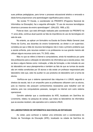 suas práticas pedagógicas, para tornar o processo educacional atrativo e renovado e
desta forma proporcionar uma aprendizagem significativa para o aluno.
          Na revista TV Escola, o coordenador do PROINFO (Programa Nacional de
Informática na Educação), faz a seguinte afirmação: “O uso de recursos tecnológicos
dinamiza o processo de ensino aprendizagem”. (SALLES, 1999, p.32)
      Pode-se dizer, que está afirmação realizada pelo coordenador do PROINFO há
11 anos atrás, continua atual quando se fala da importância do uso de tecnologias em
sala de aula.
      No entanto, ao aplicar um formulário na Escola de Ensino Médio General José
Flores da Cunha, aos docentes do ensino fundamental, ao diretor e um supervisor,
constatou-se que a falta de recursos tecnológicos não é mais o primeiro problema que
a escola enfrenta, pois recursos existem e os professores na sua grande maioria até
utilizam alguns recursos como som, TV, DVD, vídeo.
      Mas no que se refere à internet e computadores, ainda há resistência por parte
dos professores para a utilização do laboratório de informática que a escola possui. Isto
se deve a alguns fatores como: motivação, a falta de formação, a não inclusão do uso
do laboratório em seus planejamentos e também ao fato de que as turmas da escola
são em média constituídas por 30 alunos e não existe um professor responsável pelo
laboratório visto que, este iria auxiliar no uso produtivo do laboratório com a turma de
alunos.
          Verificou-se que o sistema operacional das máquinas é o LINUX, segundo a
diretora da escola, isto é um empecilho para os professores utilizarem com os alunos,
pois os mesmos não possuem conhecimentos necessários para trabalhar com tal
sistema, pois nos computadores pessoais, navegam na internet com outro sistema
operacional.
       Convém salientar que a coordenadora do NTE, localizado em Sant’Ana do
Livramento, relatou na pesquisa de campo, que todos os laboratórios de informática
que as escolas recebem, são operados com o sistema LINUX.



OS LABORATORIOS DE INFORMÁTICA NAS ESCOLAS ESTADUAIS

      Ao visitar, para conhecer e realizar uma entrevista com a coordenadora do
Núcleo de Tecnologia da Educação (NTE), localizado na cidade de Sant’Ana do
 