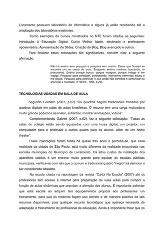 Livramento possuem laboratório de informática e alguns já estão recebendo até a
ampliação dos laboratórios existentes.
       Como exemplos de cursos ministrados no NTE foram citados os seguintes:
Introdução á Educação Digital; Curso Melhor Idade, destinado a professores
aposentados; Apresentação de Slides; Criação de Blog; Blog avançado e outros.
       Para finalizar estas colocações tão significativas, convém citar a seguinte
afirmação:

                     Não há ensino sem pesquisa e pesquisa sem ensino. Esses que fazeres se
                     encontra um no corpo do ouro. Enquanto ensino continua buscando, re
                     procurando. Ensino porque busco, porque indaguei, porque indago e me
                     indago. Pesquiso para constatar, constatando, intervenho intervindo educo e
                     me educo. Pesquiso para conhecer o que ainda não conheço e comunicar ou
                     anunciar a novidade. (FREIRE, 1996, p.29).



TECNOLOGIAS USADAS EM SALA DE AULA

       Segundo Gismero (2007, p.62) “Os quadros negros tradicionais trocados por
quadros digitais em salas de aulas brasileiras. O recurso tem uma carga motivadora
muito grande podemos assinalar, sublinhar, mostrar animações, vídeos”.
       Complementando Gabriel (2007, p.62), faz a seguinte colocação: “Todas as
salas do colégio estão sendo equipadas com uma lousa digital, um projetor, um
computador para o professor e outros quatro para os alunos, além de um home
theater”.
       Essas colocações foram feitas há quase três anos e percebe-se, que essa
realidade da cidade de São Paulo, está muito diferente da realidade encontrada nas
escolas municipais do Município de Livramento. Os altos custos de instalação dos
aparelhos citados é um entrave muito grande para equipar as escolas públicas
municipais, verifica-se com isto que o comum e tradicional quadro “negro” irá demorar a
ser considerado obsoleto.
       Na escola citada na reportagem da revista “Carta Na Escola” (2007) até os
professores tem acesso à internet para preparação de suas aulas para cumprir a
função de aulas dinâmicas que prendam a atenção dos alunos. É importante salientar
que esta escola ao adquirir tais equipamentos propicia aos professores um
treinamento, para que os mesmos façam uso correto e de maneira positiva de tais
recursos disponíveis, pois qualquer recurso tecnológico que apareça necessita de
adaptação e treinamento do profissional da educação. Ainda é importante frisar que os
 