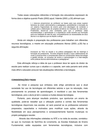 Todas essas colocações referentes à formação dos educadores expressam de
forma clara e objetiva quando Prado (2002) apud, Valente (2003, p.30) afirmam que:

                      (...) deve-se proporcionar ao professor as bases para que possa superar
                      barreiras de ordem administrativa e pedagógica, possibilitando a transição de
                      um sistema fragmentado de ensino para uma abordagem de conteúdo e
                      voltada para a elaboração de projetos temáticos do interesse de cada aluno.
                      Finalmente, devem-se criar condições para que o professor saiba
                      recontextualizar o aprendizado e a experiência vivida durante sua formação
                      para sua realidade de sala de aula, compatibilizando as necessidades de seus
                      alunos e os objetivos que se dispõe a atingir.

      Ainda em relação à preparação dos professores para trabalhar com diferentes
recursos tecnológicos, a mestre em educação professora Alonso (2003, p.20) faz a
seguinte afirmação:

                      Incorporar as TICs na escola e na prática pedagógica não se restringe à
                      formação de professores. “Envolve dirigente escolar e seus colaboradores de
                      modo a propiciar-lhes a compreensão sobre as contribuições dessa tecnologia
                      à gestão escolar, ao processo de ensino e aprendizagem e a inter-relação
                      entre práticas técnico-administrativas e pedagógicas”.

      Esta afirmação reforça a idéia de que o professor deve ter apoio do diretor da
escola para realizar cursos que o atualize e o capacite, sem esta parceria será ainda
mais difícil o educador procurar tais atualizações referentes a tecnologias.




CONSIDERAÇÕES FINAIS

       Ao iniciar a pesquisa que embasou este artigo percebe-se que a atual
sociedade faz uso de tecnologias em diferentes setores e que na educação, mais
precisamente no processo de aprendizagem, é inevitável o uso das ferramentas
tecnológicas, pois o aluno já tem o acesso a muitas dessas tecnologias.
      Portanto, para alcançar resultado produtivo, que oportunize um ensino de
qualidade, pode-se ressaltar que a utilização positiva e correta das ferramentas
tecnológicas disponíveis nas escolas, só será possível se os professores estiverem
preparados, capacitados e motivados para modificar suas ações, através da
flexibilidade em seus planejamentos e conseqüentemente fazendo mudanças no
projeto pedagógico escolar.
         Através das informações coletadas no NTE e na visita às escolas, constatou-
se que no município de Sant’Ana do Livramento, as Escolas Estaduais de Ensino
Fundamental, estão equipadas com ferramentas tecnológicas,                       inclusive   com
 