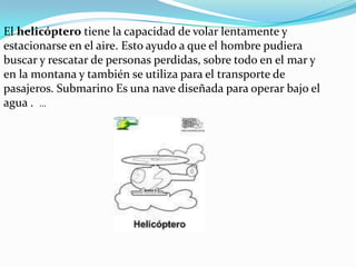 El helicóptero tiene la capacidad de volar lentamente y estacionarse en el aire. Esto ayudo a que el hombre pudiera buscar y rescatar de personas perdidas, sobre todo en el mar y en la montana y también se utiliza para el transporte de pasajeros. Submarino Es una nave diseñada para operar bajo el agua .  ...