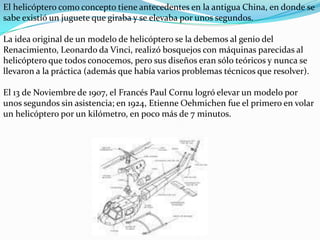 El helicóptero como concepto tiene antecedentes en la antigua China, en donde se sabe existió un juguete que giraba y se elevaba por unos segundos.La idea original de un modelo de helicóptero se la debemos al genio del Renacimiento, Leonardo da Vinci, realizó bosquejos con máquinas parecidas al helicóptero que todos conocemos, pero sus diseños eran sólo teóricos y nunca se llevaron a la práctica (además que había varios problemas técnicos que resolver).El 13 de Noviembre de 1907, el Francés Paul Cornu logró elevar un modelo por unos segundos sin asistencia; en 1924, Etienne Oehmichen fue el primero en volar un helicóptero por un kilómetro, en poco más de 7 minutos.