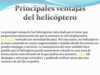 Principales ventajas del helicópteroLa principal ventaja de los helicópteros viene dada por el rotor, que proporciona sustentación sin que la aeronave se esté desplazandoy aterrizajes verticales sin necesidad de pista. Por esta razón, los helicópteros se usan a menudo en zonas congestionadas o aisladas donde los aviones no pueden despegar o aterrizar. La sustentación del rotor también hace posible que el helicóptero pueda mantenerse volando en una zona de forma mucho más eficiente de la que podría otra aeronave VTOL (de despegue y aterrizaje verticales), y pudiendo realizar tareas que una aeronave de ala fija no podría.
