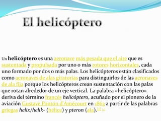 El helicóptero Un helicóptero es una aeronavemás pesada que el aire que es sustentada y propulsada por uno o más rotoreshorizontales, cada uno formado por dos o más palas. Los helicópteros están clasificados como aeronaves de alas giratorias para distinguirlos de las aeronaves de ala fija porque los helicópteros crean sustentación con las palas que rotan alrededor de un eje vertical. La palabra «helicóptero» deriva del término francéshelicóptero, acuñado por el pionero de la aviación Gustave Pontón d'Amécourt en 1863 a partir de las palabras griegashelix/helik- (hélice) y pteron (ala).[1][2]