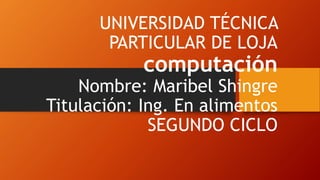 UNIVERSIDAD TÉCNICA
PARTICULAR DE LOJA
computación
Nombre: Maribel Shingre
Titulación: Ing. En alimentos
SEGUNDO CICLO
 