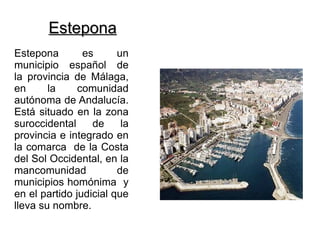 Estepona
Estepona        es      un
municipio español de
la provincia de Málaga,
en      la     comunidad
autónoma de Andalucía.
Está situado en la zona
suroccidental     de     la
provincia e integrado en
la comarca de la Costa
del Sol Occidental, en la
mancomunidad            de
municipios homónima y
en el partido judicial que
lleva su nombre.
 