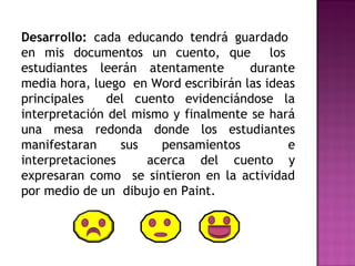Desarrollo: cada educando tendrá guardado 
en mis documentos un cuento, que los 
estudiantes leerán atentamente durante 
media hora, luego en Word escribirán las ideas 
principales del cuento evidenciándose la 
interpretación del mismo y finalmente se hará 
una mesa redonda donde los estudiantes 
manifestaran sus pensamientos e 
interpretaciones acerca del cuento y 
expresaran como se sintieron en la actividad 
por medio de un dibujo en Paint. 
 