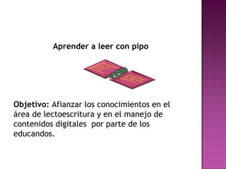 Aprender a leer con pipo 
Objetivo: Afianzar los conocimientos en el 
área de lectoescritura y en el manejo de 
contenidos digitales por parte de los 
educandos. 
 