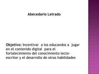 Abecedario Letrado 
Objetivo: Incentivar a los educandos a jugar 
en el contenido digital para el 
fortalecimiento del conocimiento lecto-escritor 
y el desarrollo de otras habilidades 
 