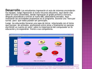 Desarrollo: Los estudiantes ingresarán al aula de sistemas encenderán 
los equipos, luego ingresarán al icono recursos educativo, aquí darán clip 
sobre el icono contenidos, donde ingresarán al grado primero a tercero, 
después procederán a entran al icono ABC (abecedario letrado). Aquí 
realizarán las actividades propuestas en el programa. Durante una hora por 
turnos para que todos puedan ser participes. 
Luego los educandos llenaran una sopa de letras relacionada con el tema 
que escojan de animales, profesiones entre otras y finalmente en parejas 
escribirán un cuento en word sobre la importancia del computador en la 
educación y lo expondrán frente a sus compañeros. 
https://www.google.com.co/search?q=abecedario+letrado&newwindow=1&tbm=isch&imgil=OAkpETS3JP4AUM%253A 
%253BUqnKFn_--i4cbM%253Bhttp%25253A%25252F%25252Fpsicotestperu.blogspot.com%25252F2009%25252F08%25252Fsoftware-abecedario- 
letrado-abc.html&source=iu&pf=m&fir=OAkpETS3JP4AUM%253A%252CUqnKFn_--i4cbM 
%252C_&usg=__QOc4wvAwC5n3DE3fLSMvwS18pZM 
 