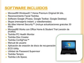 Software IncluidosMicrosoft® Windows® 7 Home Premium Original 64 bits.Reconocimiento Facial Toshiba.Software Google (Picasa, Google Toolbar, Google Desktop)Skype (mensajería instant. y videollamadas)Mc Afee Internet Security™ (incluye actualizaciones gratuitas 30 días)Microsoft® Works con Office Home & Student Trial (versión de prueba)Toshiba PC Health MonitorToshiba Disc CreatorToshiba ConfigFree™Manual de usuarioAplicación de creación de disco de recuperaciónECO UtilityUtilidad de Password SupervisorToshiba TemproToshiba LifeSpace. 