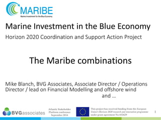 Atlantic Stakeholder
Platform conference
September 2016
This project has received funding from the European
Union’s Horizon 2020 research and innovation programme
under grant agreement No 652629
Marine Investment in the Blue Economy
Horizon 2020 Coordination and Support Action Project
Mike Blanch, BVG Associates, Associate Director / Operations
Director / lead on Financial Modelling and offshore wind
and …
The Maribe combinations
1
 