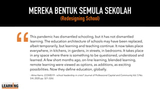 MEREKA BENTUK SEMULA SEKOLAH
(Redesigning School)
This pandemic has dismantled schooling, but it has not dismantled
learning. The education architecture of schools may have been replaced,
albeit temporarily, but learning and teaching continue. It now takes place
everywhere, in kitchens, in gardens, in streets, in bedrooms. It takes place
in any space where there is something to be questioned, understood and
learned. A few short months ago, on-line learning, blended learning,
remote learning were viewed as options, as additions, as exciting
possibilities. Now they define education, globally.
- Alma Harris (COVID19 - school leadership in crisis? Journal of Professional Capital and Community Vol. 5 No.
3/4, 2020 pp. 321-326)
“
 