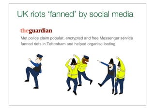 London riots: BlackBerry to help police probe Messenger looting 'role' | UK news | The G
  UK riots ‘fanned’ by social media 
    London riots: BlackBerry to help police
    probe Messenger looting 'role'
    Met police claim popular, encrypted and free Messenger service
    fanned riots in Tottenham and helped organise looting
    London riots: BlackBerry to help
    probe Messenger looting 'role'
    Josh Halliday
    guardian.co.uk, Monday 8 August 2011 19.20 BST




    Met police claim popular, encrypted and free Messen
    fanned riots in Tottenham and helped organise lootin

    Josh Halliday
    guardian.co.uk, Monday 8 August 2011 19.20 BST
 