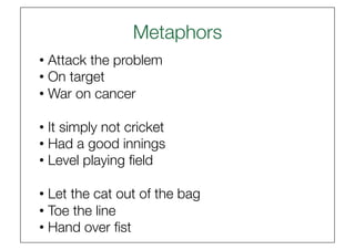 Metaphors
                         
• Attack the problem
• On target
• War on cancer

• It simply not cricket
• Had a good innings
• Level playing ﬁeld

• Let the cat out of the bag
• Toe the line
• Hand over ﬁst 
 