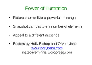 Power of illustration
                              
•  Pictures can deliver a powerful message

•  Snapshot can capture a number of elements

•  Appeal to a different audience

•  Posters by Holly Bishop and Oliver Ninnis
              www.hollyberyl.com
        ihateoliverninnis.wordpress.com 
 
