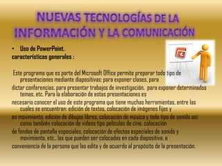 • Uso de PowerPoint.
características generales :

 Este programa que es parte del Microsoft Office permite preparar todo tipo de
    presentaciones mediante diapositivas; para exponer clases, para
dictar conferencias, para presentar trabajos de investigación, para exponer determinados
    temas, etc. Para la elaboración de estas presentaciones es
necesario conocer el uso de este programa que tiene muchas herramientas, entre las
    cuales se encuentran: edición de textos, colocación de imágenes fijas y
en movimiento, edición de dibujos libres, colocación de música y todo tipo de sonido así
    como también colocación de videos tipo películas de cine, colocación
de fondos de pantalla especiales, colocación de efectos especiales de sonido y
    movimiento, etc., las que pueden ser colocadas en cada diapositiva, a
conveniencia de la persona que las edita y de acuerdo al propósito de la presentación.
 