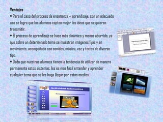 Ventajas
• Para el caso del proceso de enseñanza – aprendizaje, con un adecuado
uso se logra que los alumnos capten mejor las ideas que se quieren
transmitir.
• El proceso de aprendizaje se hace más dinámico y menos aburrido, ya
que sobre un determinado tema se muestran imágenes fijas y en
movimiento, acompañado con sonidos, música, voz y textos de diverso
tipo.
• Dado que nuestros alumnos tienen la tendencia de utilizar de manera
permanente estos sistemas, les es más fácil entender y aprender
cualquier tema que se les haga llegar por estos medios.
 