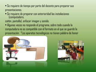 • Se requiere de tiempo por parte del docente para preparar sus
presentaciones.
• Se requiere de preparar con anterioridad las instalaciones
   (computadora,
cañón, pantalla), enfocar imagen y sonido.
• Algunas veces no responde el programa, sobre todo cuando la
computadora no es compatible con el formato en el que se guardó la
presentación. “Los aparatos tecnológicos no tienen palabra de honor
 