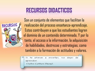 Son un conjunto de elementos que facilitan la
 realización del proceso enseñanza-aprendizaje.
 Estos contribuyen a que los estudiantes logren
el dominio de un contenido determinado. Y por lo
 tanto, el acceso a la información, la adquisición
  de habilidades, destrezas y estrategias, como
  también a la formación de actitudes y valores.
 