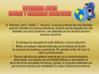 La diferencia entre "medios" y "recursos" es que los primeros han sido diseñados
   para ser utilizados en procesos educativos, mientras que los segundos han sido
      diseñados con otros propósitos y son adaptados por los docentes para los
                                procesos educativos.

     • Se distingue los conceptos de medio didáctico y recurso educativo:
     • Medios es cualquier material elaborado con la intención de facilitar
     los procesos de enseñanza y aprendizaje. Por ejemplo un libro de texto, la
                               radio, la prensa escolar.
   • Recurso educativo es cualquier material que, en un contexto educativo
       determinado, sea utilizado con una finalidad didáctica o para facilitar el
   desarrollo de las actividades formativas, ejemplo: un programa multimedia que
    permite hacer prácticas de contabilidad, los videos interactivos de idiomas.
 