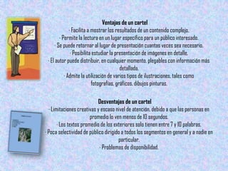 Ventajas de un cartel
               · Facilita a mostrar los resultados de un contenido complejo.
         · Permite la lectura en un lugar específico para un público interesado.
      · Se puede retornar al lugar de presentación cuantas veces sea necesario.
                · Posibilita estudiar la presentación de imágenes en detalle.
 · El autor puede distribuir, en cualquier momento, plegables con información más
                                           detallada.
            · Admite la utilización de varios tipos de ilustraciones, tales como
                            fotografías, gráficos, dibujos pinturas,

                           Desventajas de un cartel
  · Limitaciones creativas y escaso nivel de atención, debido a que las personas en
                        promedio lo ven menos de 10 segundos.
       · Los textos promedio de los exteriores solo tienen entre 7 y 10 palabras.
· Poca selectividad de público dirigido a todos los segmentos en general y a nadie en
                                      particular.
                            · Problemas de disponibilidad.
 