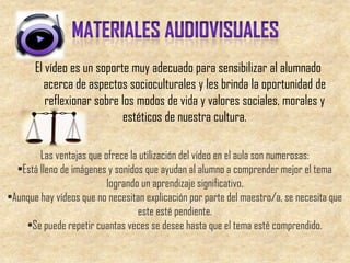 El vídeo es un soporte muy adecuado para sensibilizar al alumnado
         acerca de aspectos socioculturales y les brinda la oportunidad de
          reflexionar sobre los modos de vida y valores sociales, morales y
                            estéticos de nuestra cultura.

        Las ventajas que ofrece la utilización del vídeo en el aula son numerosas:
  •Está lleno de imágenes y sonidos que ayudan al alumno a comprender mejor el tema
                          logrando un aprendizaje significativo.
•Aunque hay vídeos que no necesitan explicación por parte del maestro/a, se necesita que
                                  este esté pendiente.
    •Se puede repetir cuantas veces se desee hasta que el tema esté comprendido.
 