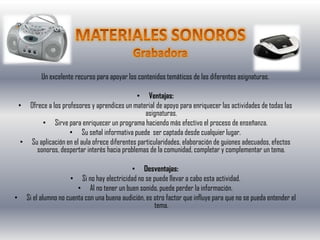 Un excelente recurso para apoyar los contenidos temáticos de las diferentes asignaturas.

                                                 • Ventajas:
    • Ofrece a los profesores y aprendices un material de apoyo para enriquecer las actividades de todas las
                                                     asignaturas.
           • Sirve para enriquecer un programa haciendo más efectivo el proceso de enseñanza.
                      • Su señal informativa puede ser captada desde cualquier lugar.
     • Su aplicación en el aula ofrece diferentes particularidades, elaboración de guiones adecuados, efectos
         sonoros, despertar interés hacia problemas de la comunidad, completar y complementar un tema.

                                               • Desventajas:
                        • Si no hay electricidad no se puede llevar a cabo esta actividad.
                           • Al no tener un buen sonido, puede perder la información.
•      Si el alumno no cuenta con una buena audición, es otro factor que influye para que no se pueda entender el
                                                         tema.
 