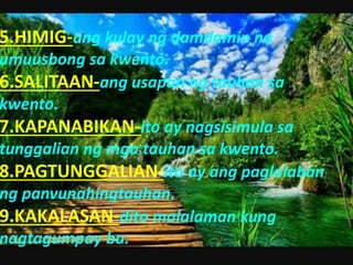 5.HIMIG-ang kulay ng damdamin na
umuusbong sa kwento.
6.SALITAAN-ang usapan ng tauhan sa
kwento.
7.KAPANABIKAN-ito ay nagsisimula sa
tunggalian ng mga tauhan sa kwento.
8.PAGTUNGGALIAN-ito ay ang paglalaban
ng panvunahingtauhan.
9.KAKALASAN-dito malalaman kung
nagtagumpay ba.
 