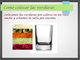 Como colocar las verduras
Colocamos las verduras por colores en un vaso
ancho y echamos la salsa por encima
 