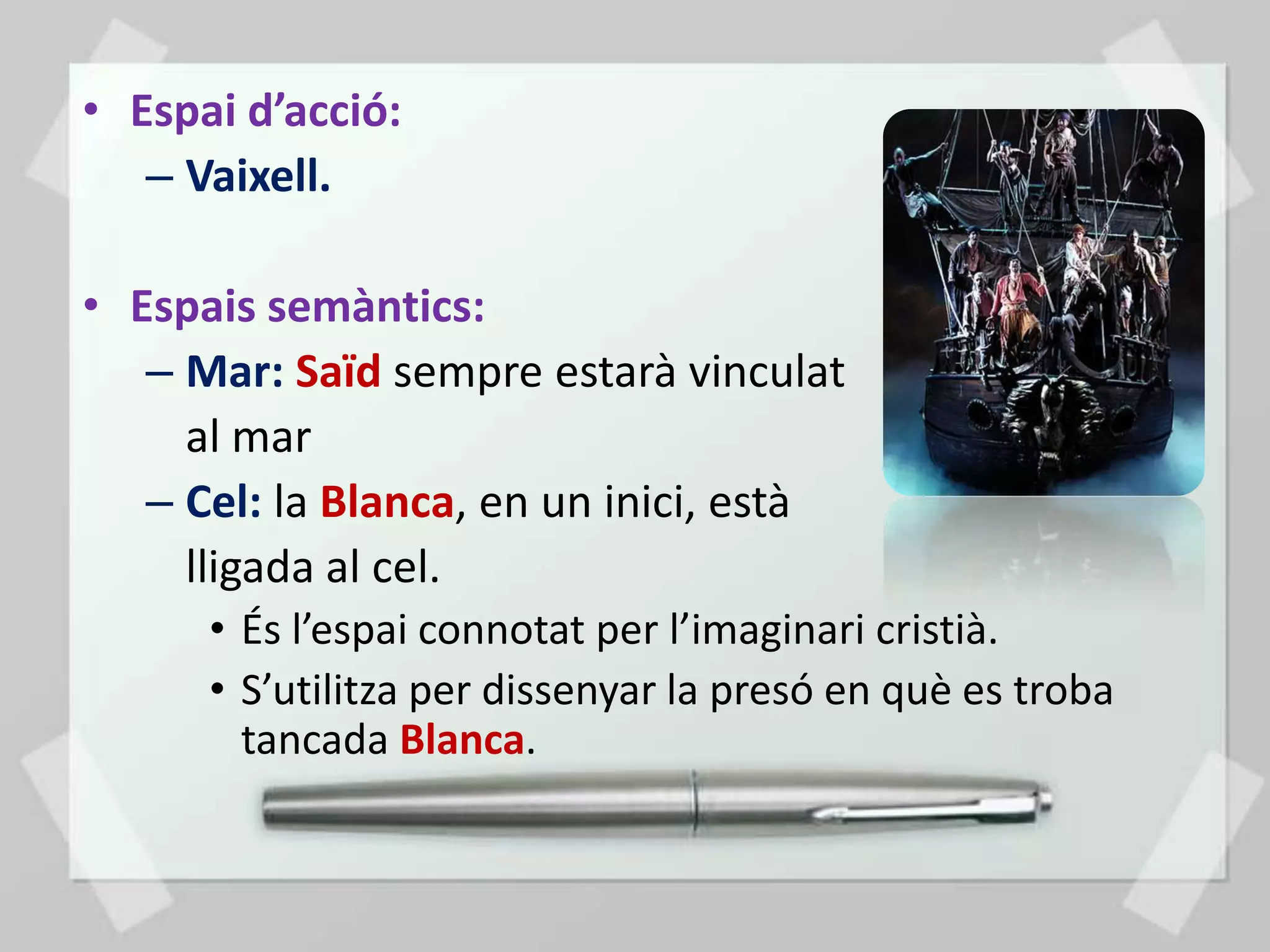 • Espai d’acció:
   – Vaixell.

• Espais semàntics:
   – Mar: Saïd sempre estarà vinculat
     al mar
   – Cel: la Blanca, en un inici, està
     lligada al cel.
      • És l’espai connotat per l’imaginari cristià.
      • S’utilitza per dissenyar la presó en què es troba
        tancada Blanca.
 