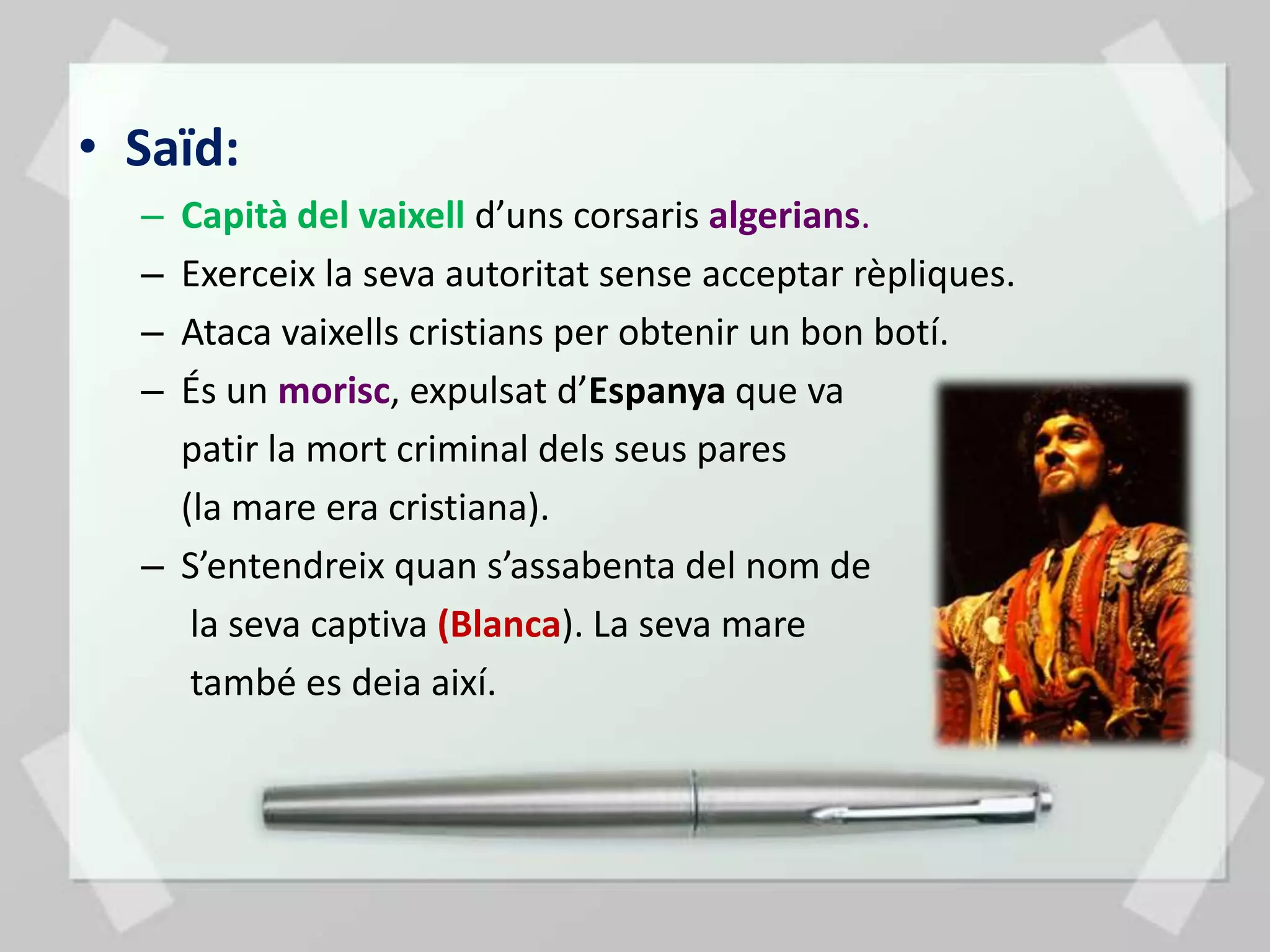 • Saïd:
  – Capità del vaixell d’uns corsaris algerians.
  – Exerceix la seva autoritat sense acceptar rèpliques.
  – Ataca vaixells cristians per obtenir un bon botí.
  – És un morisc, expulsat d’Espanya que va
    patir la mort criminal dels seus pares
    (la mare era cristiana).
  – S’entendreix quan s’assabenta del nom de
     la seva captiva (Blanca). La seva mare
     també es deia així.
 