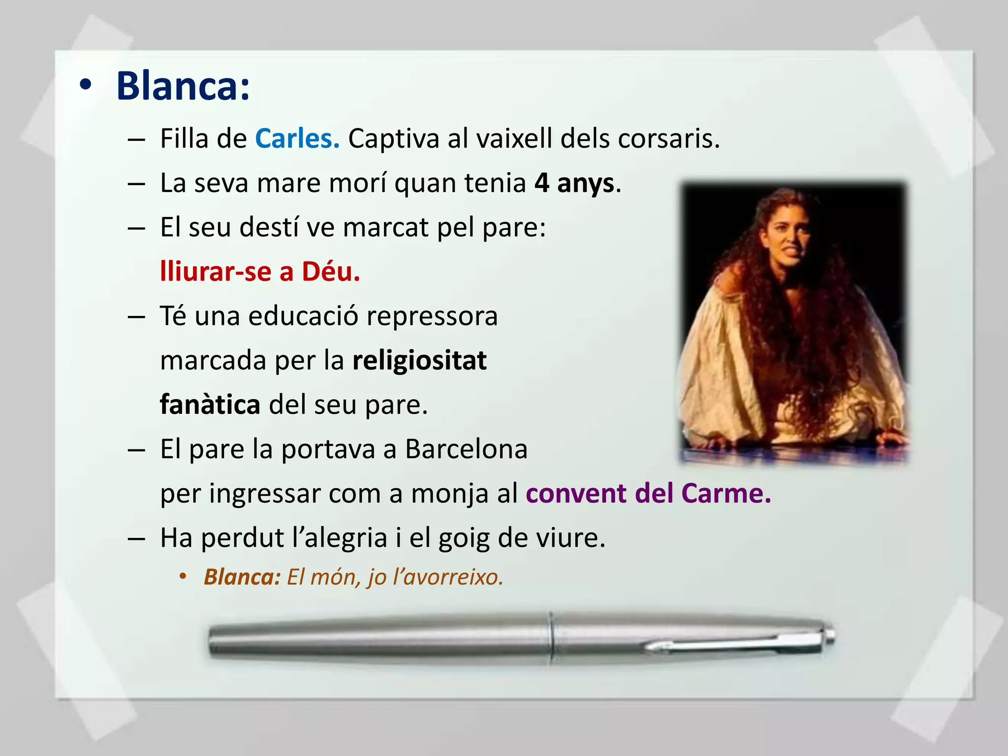 • Blanca:
  – Filla de Carles. Captiva al vaixell dels corsaris.
  – La seva mare morí quan tenia 4 anys.
  – El seu destí ve marcat pel pare:
    lliurar-se a Déu.
  – Té una educació repressora
    marcada per la religiositat
    fanàtica del seu pare.
  – El pare la portava a Barcelona
    per ingressar com a monja al convent del Carme.
  – Ha perdut l’alegria i el goig de viure.
      • Blanca: El món, jo l’avorreixo.
 