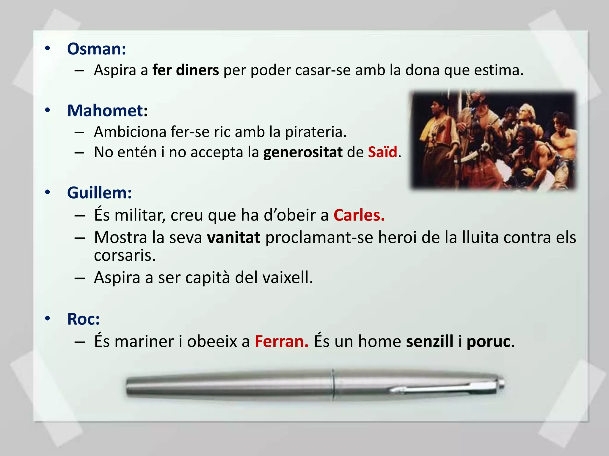 • Osman:
    – Aspira a fer diners per poder casar-se amb la dona que estima.

• Mahomet:
    – Ambiciona fer-se ric amb la pirateria.
    – No entén i no accepta la generositat de Saïd.

• Guillem:
   – És militar, creu que ha d’obeir a Carles.
   – Mostra la seva vanitat proclamant-se heroi de la lluita contra els
     corsaris.
   – Aspira a ser capità del vaixell.

• Roc:
   – És mariner i obeeix a Ferran. És un home senzill i poruc.
 