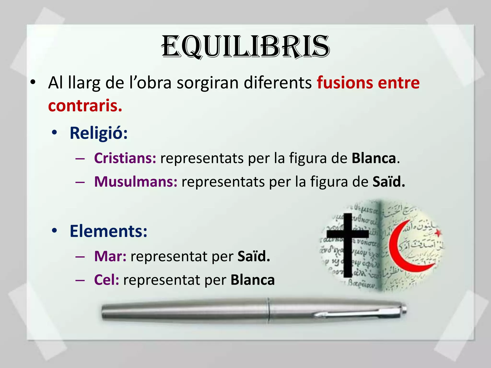 EQUILIBRIS
• Al llarg de l’obra sorgiran diferents fusions entre
  contraris.
  • Religió:
      – Cristians: representats per la figura de Blanca.
      – Musulmans: representats per la figura de Saïd.


  • Elements:
      – Mar: representat per Saïd.
      – Cel: representat per Blanca
 
