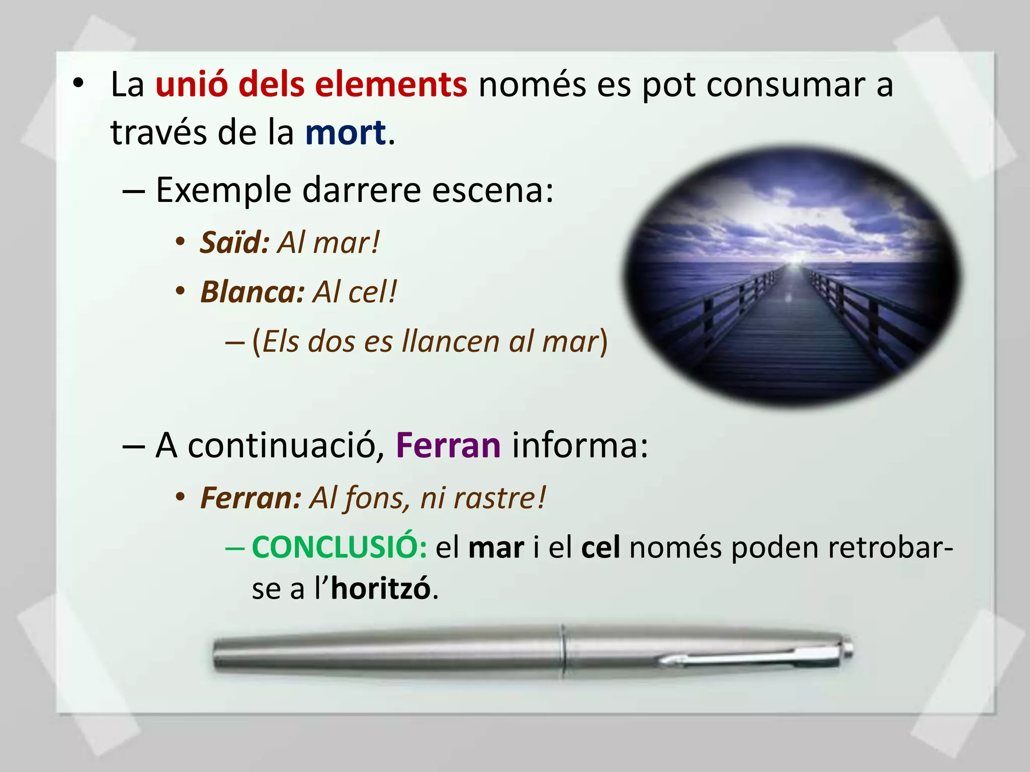 • La unió dels elements només es pot consumar a
  través de la mort.
   – Exemple darrere escena:
     • Saïd: Al mar!
     • Blanca: Al cel!
         – (Els dos es llancen al mar)


  – A continuació, Ferran informa:
     • Ferran: Al fons, ni rastre!
         – CONCLUSIÓ: el mar i el cel només poden retrobar-
           se a l’horitzó.
 