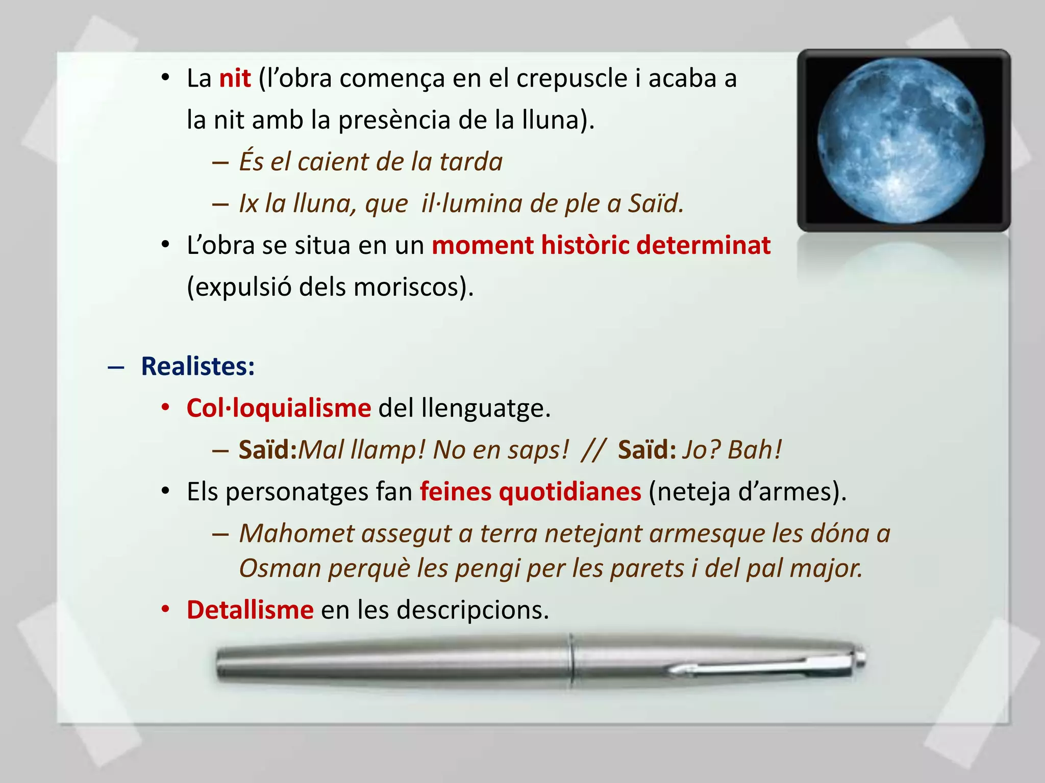 • La nit (l’obra comença en el crepuscle i acaba a
      la nit amb la presència de la lluna).
         – És el caient de la tarda
         – Ix la lluna, que il·lumina de ple a Saïd.
    • L’obra se situa en un moment històric determinat
      (expulsió dels moriscos).

– Realistes:
   • Col·loquialisme del llenguatge.
        – Saïd:Mal llamp! No en saps! // Saïd: Jo? Bah!
   • Els personatges fan feines quotidianes (neteja d’armes).
        – Mahomet assegut a terra netejant armesque les dóna a
          Osman perquè les pengi per les parets i del pal major.
   • Detallisme en les descripcions.
 