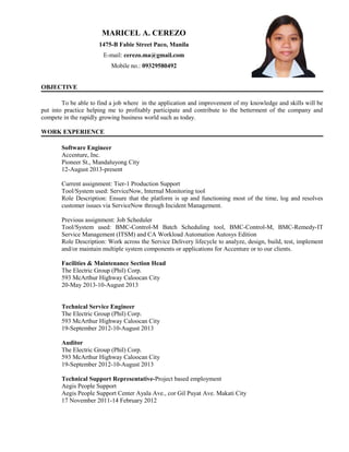 MARICEL A. CEREZO
1475-B Fabie Street Paco, Manila
E-mail: cerezo.ma@gmail.com
Mobile no.: 09329580492
OBJECTIVE
To be able to find a job where in the application and improvement of my knowledge and skills will be
put into practice helping me to profitably participate and contribute to the betterment of the company and
compete in the rapidly growing business world such as today.
WORK EXPERIENCE
Software Engineer
Accenture, Inc.
Pioneer St., Mandaluyong City
12-August 2013-present
Current assignment: Tier-1 Production Support
Tool/System used: ServiceNow, Internal Monitoring tool
Role Description: Ensure that the platform is up and functioning most of the time, log and resolves
customer issues via ServiceNow through Incident Management.
Previous assignment: Job Scheduler
Tool/System used: BMC-Control-M Batch Scheduling tool, BMC-Control-M, BMC-Remedy-IT
Service Management (ITSM) and CA Workload Automation Autosys Edition
Role Description: Work across the Service Delivery lifecycle to analyze, design, build, test, implement
and/or maintain multiple system components or applications for Accenture or to our clients.
Facilities & Maintenance Section Head
The Electric Group (Phil) Corp.
593 McArthur Highway Caloocan City
20-May 2013-10-August 2013
Technical Service Engineer
The Electric Group (Phil) Corp.
593 McArthur Highway Caloocan City
19-September 2012-10-August 2013
Auditor
The Electric Group (Phil) Corp.
593 McArthur Highway Caloocan City
19-September 2012-10-August 2013
Technical Support Representative-Project based employment
Aegis People Support
Aegis People Support Center Ayala Ave., cor Gil Puyat Ave. Makati City
17 November 2011-14 February 2012
 